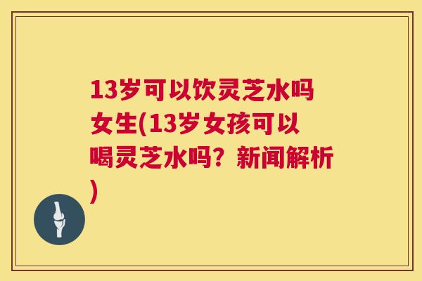 13岁可以饮灵芝水吗女生(13岁女孩可以喝灵芝水吗?新闻解析) 第1张 13岁可以饮灵芝水吗女生(13岁女孩可以喝灵芝水吗?新闻解析) 第1张