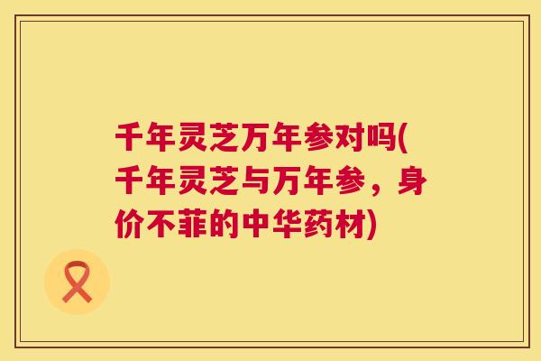 千年灵芝万年参对吗(千年灵芝与万年参,身价不菲的中华药材) 第1张 千年灵芝万年参对吗(千年灵芝与万年参,身价不菲的中华药材) 第1张
