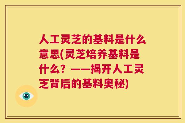 人工灵芝的基料是什么意思(灵芝培养基料是什么?——揭开人工灵芝背后的基料奥秘) 第1张 人工灵芝的基料是什么意思(灵芝培养基料是什么?——揭开人工灵芝背后的基料奥秘) 第1张