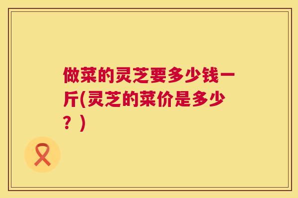 做菜的灵芝要多少钱一斤(灵芝的菜价是多少？)  第1张