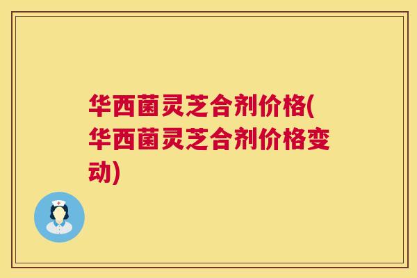 华西菌灵芝合剂价格(华西菌灵芝合剂价格变动) 第1张 华西菌灵芝合剂价格(华西菌灵芝合剂价格变动) 第1张