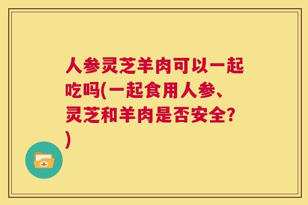 人参灵芝羊肉可以一起吃吗(一起食用人参、灵芝和羊肉是否安全?) 第1张 人参灵芝羊肉可以一起吃吗(一起食用人参、灵芝和羊肉是否安全?) 第1张