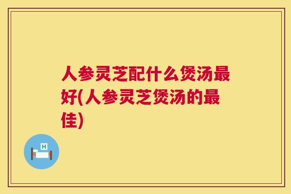 人参灵芝配什么煲汤最好(人参灵芝煲汤的最佳) 第1张 人参灵芝配什么煲汤最好(人参灵芝煲汤的最佳) 第1张