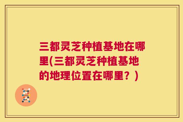 三都灵芝种植基地在哪里(三都灵芝种植基地的地理位置在哪里?) 第1张 三都灵芝种植基地在哪里(三都灵芝种植基地的地理位置在哪里?) 第1张