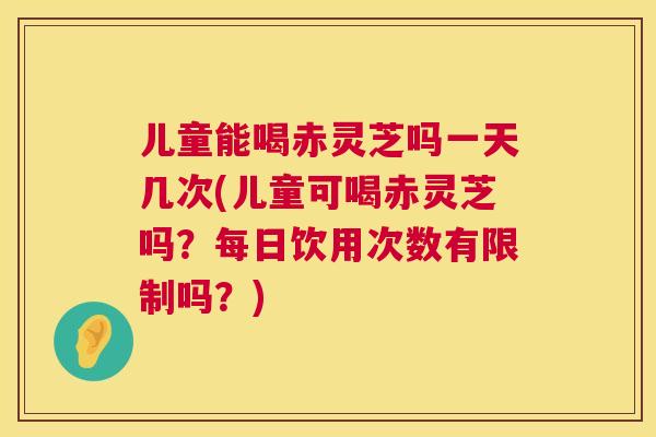 儿童能喝赤灵芝吗一天几次(儿童可喝赤灵芝吗？每日饮用次数有限制吗？)  第1张