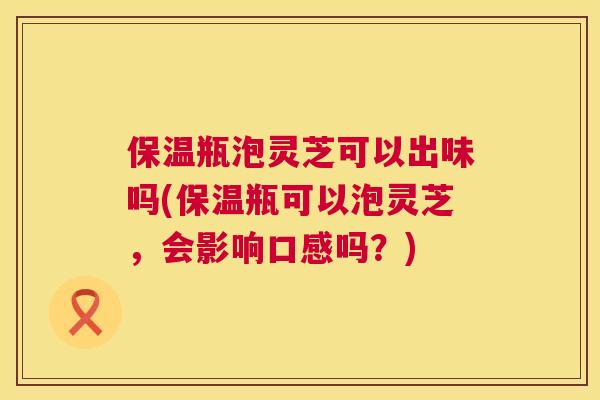 保温瓶泡灵芝可以出味吗(保温瓶可以泡灵芝，会影响口感吗？)  第1张