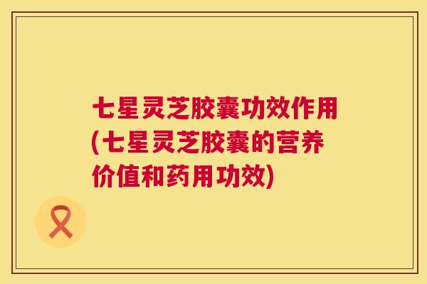 七星灵芝胶囊功效作用(七星灵芝胶囊的营养价值和药用功效) 第1张 七星灵芝胶囊功效作用(七星灵芝胶囊的营养价值和药用功效) 第1张