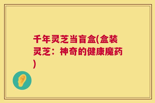 千年灵芝当盲盒(盒装灵芝:神奇的健康魔药) 第1张 千年灵芝当盲盒(盒装灵芝:神奇的健康魔药) 第1张