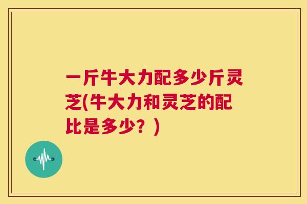 一斤牛大力配多少斤灵芝(牛大力和灵芝的配比是多少？)  第1张