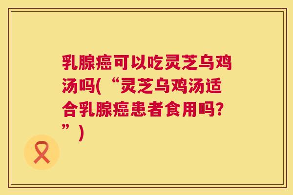 乳腺癌可以吃灵芝乌鸡汤吗(“灵芝乌鸡汤适合乳腺癌患者食用吗？”)  第1张