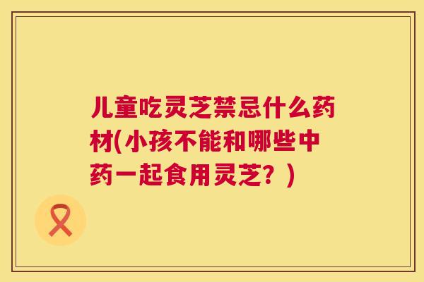 儿童吃灵芝禁忌什么药材(小孩不能和哪些中药一起食用灵芝？)  第1张