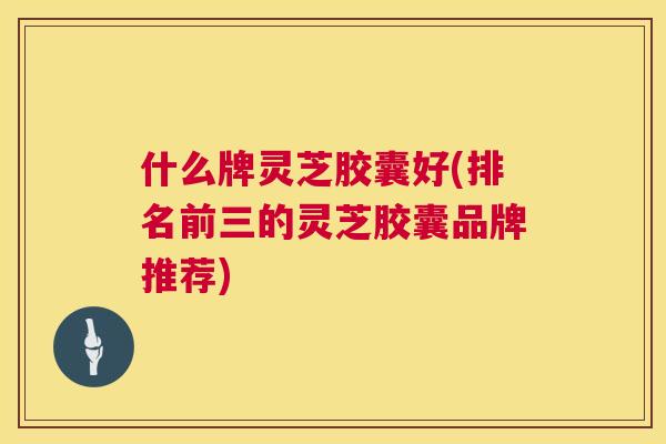 什么牌灵芝胶囊好(排名前三的灵芝胶囊品牌推荐) 第1张 什么牌灵芝胶囊好(排名前三的灵芝胶囊品牌推荐) 第1张