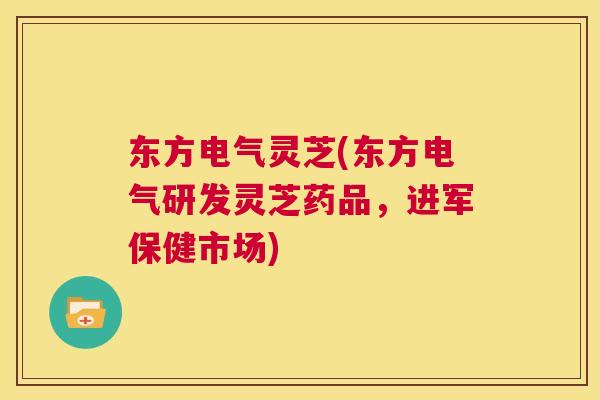 东方电气灵芝(东方电气研发灵芝药品,进军保健市场) 第1张 东方电气灵芝(东方电气研发灵芝药品,进军保健市场) 第1张