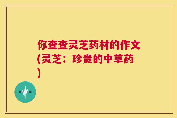 你查查灵芝药材的作文(灵芝:珍贵的中草药) 第1张 你查查灵芝药材的作文(灵芝:珍贵的中草药) 第1张