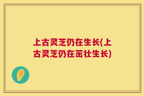 上古灵芝仍在生长(上古灵芝仍在茁壮生长) 第1张 上古灵芝仍在生长(上古灵芝仍在茁壮生长) 第1张