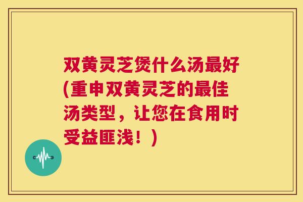 双黄灵芝煲什么汤最好(重申双黄灵芝的最佳汤类型,让您在食用时受益匪浅!) 第1张 双黄灵芝煲什么汤最好(重申双黄灵芝的最佳汤类型,让您在食用时受益匪浅!) 第1张