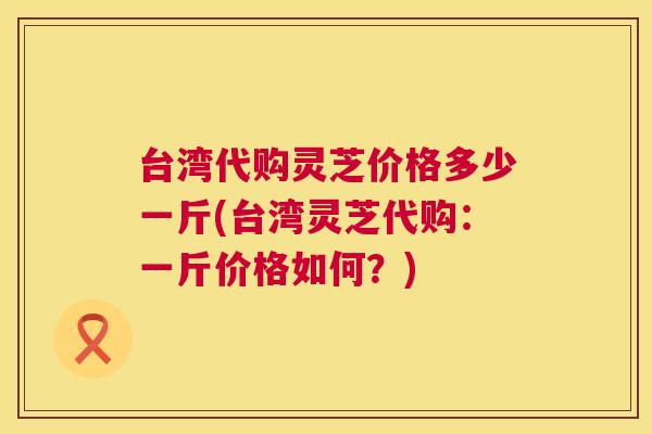 台湾代购灵芝价格多少一斤(台湾灵芝代购:一斤价格如何?) 第1张 台湾代购灵芝价格多少一斤(台湾灵芝代购:一斤价格如何?) 第1张