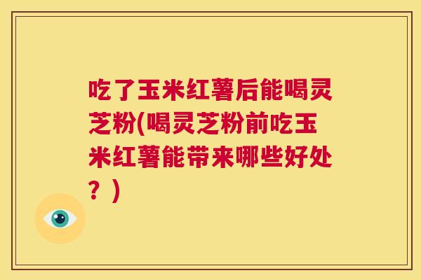 吃了玉米红薯后能喝灵芝粉(喝灵芝粉前吃玉米红薯能带来哪些好处?) 第1张 吃了玉米红薯后能喝灵芝粉(喝灵芝粉前吃玉米红薯能带来哪些好处?) 第1张
