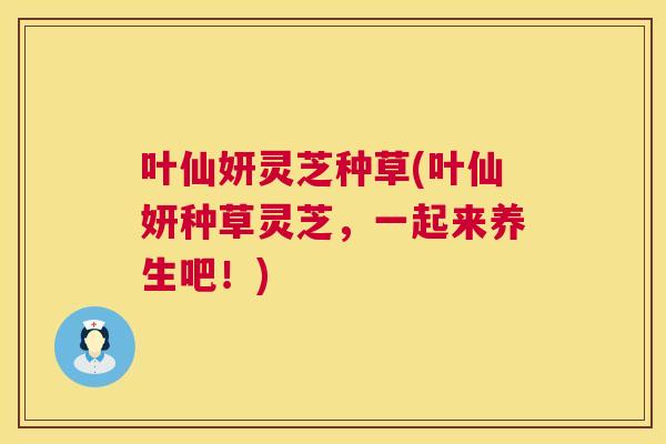 叶仙妍灵芝种草(叶仙妍种草灵芝,一起来养生吧!) 第1张 叶仙妍灵芝种草(叶仙妍种草灵芝,一起来养生吧!) 第1张