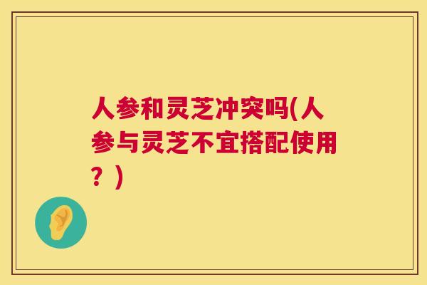 人参和灵芝冲突吗(人参与灵芝不宜搭配使用?) 第1张 人参和灵芝冲突吗(人参与灵芝不宜搭配使用?) 第1张