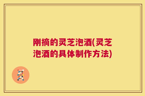 刚摘的灵芝泡酒(灵芝泡酒的具体制作方法)  第1张