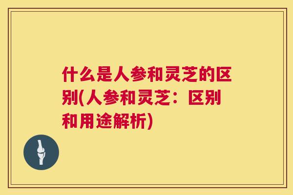 什么是人参和灵芝的区别(人参和灵芝:区别和用途解析) 第1张 什么是人参和灵芝的区别(人参和灵芝:区别和用途解析) 第1张