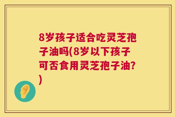 8岁孩子适合吃灵芝孢子油吗(8岁以下孩子可否食用灵芝孢子油？)  第1张