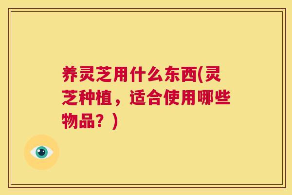 养灵芝用什么东西(灵芝种植,适合使用哪些物品?) 第1张 养灵芝用什么东西(灵芝种植,适合使用哪些物品?) 第1张