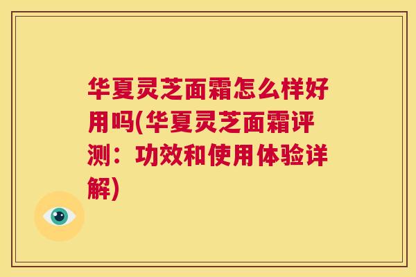 华夏灵芝面霜怎么样好用吗(华夏灵芝面霜评测：功效和使用体验详解)  第1张