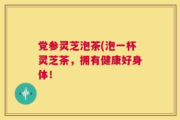 党参灵芝泡茶(泡一杯灵芝茶,拥有健康好身体! 第1张 党参灵芝泡茶(泡一杯灵芝茶,拥有健康好身体! 第1张