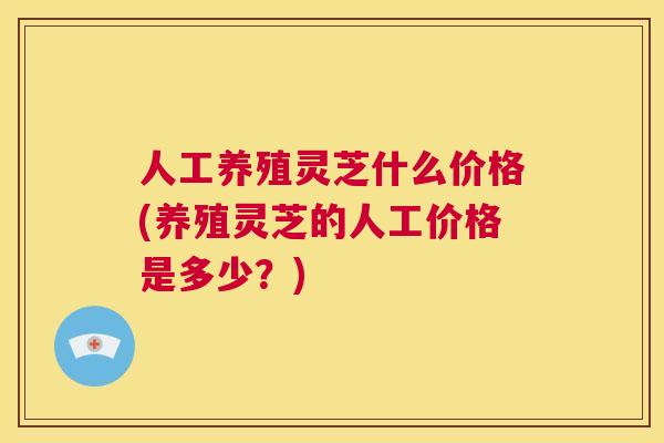 人工养殖灵芝什么价格(养殖灵芝的人工价格是多少?) 第1张 人工养殖灵芝什么价格(养殖灵芝的人工价格是多少?) 第1张