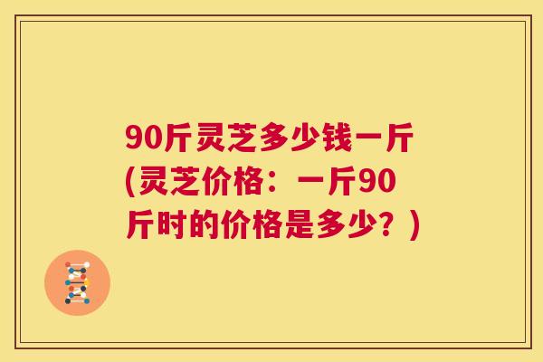 90斤灵芝多少钱一斤(灵芝价格:一斤90斤时的价格是多少?) 第1张 90斤灵芝多少钱一斤(灵芝价格:一斤90斤时的价格是多少?) 第1张