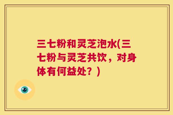 三七粉和灵芝泡水(三七粉与灵芝共饮，对身体有何益处？)  第1张