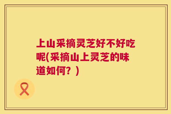 上山采摘灵芝好不好吃呢(采摘山上灵芝的味道如何?) 第1张 上山采摘灵芝好不好吃呢(采摘山上灵芝的味道如何?) 第1张