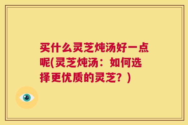买什么灵芝炖汤好一点呢(灵芝炖汤:如何选择更优质的灵芝?) 第1张 买什么灵芝炖汤好一点呢(灵芝炖汤:如何选择更优质的灵芝?) 第1张