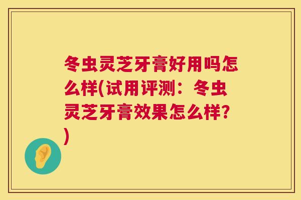 冬虫灵芝牙膏好用吗怎么样(试用评测：冬虫灵芝牙膏效果怎么样？)  第1张