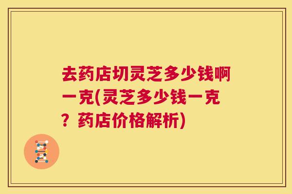 去药店切灵芝多少钱啊一克(灵芝多少钱一克?药店价格解析) 第1张 去药店切灵芝多少钱啊一克(灵芝多少钱一克?药店价格解析) 第1张