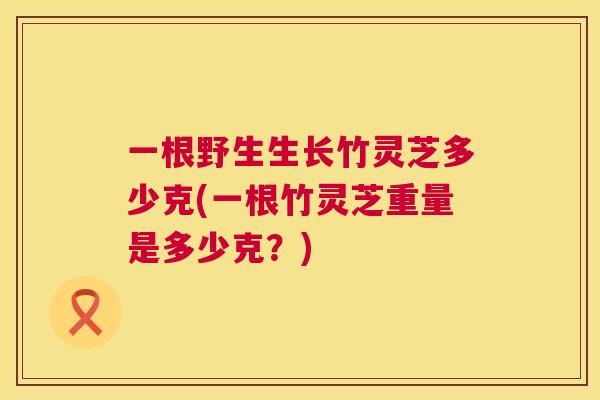 一根野生生长竹灵芝多少克(一根竹灵芝重量是多少克?) 第1张 一根野生生长竹灵芝多少克(一根竹灵芝重量是多少克?) 第1张