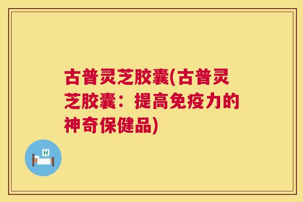 古普灵芝胶囊(古普灵芝胶囊:提高免疫力的神奇保健品) 第1张 古普灵芝胶囊(古普灵芝胶囊:提高免疫力的神奇保健品) 第1张