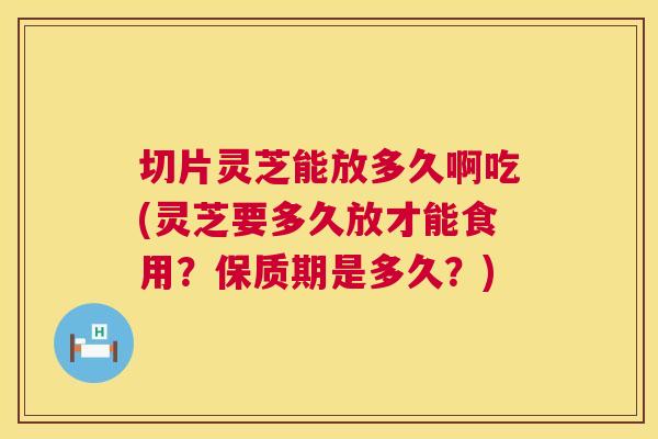 切片灵芝能放多久啊吃(灵芝要多久放才能食用？保质期是多久？)  第1张