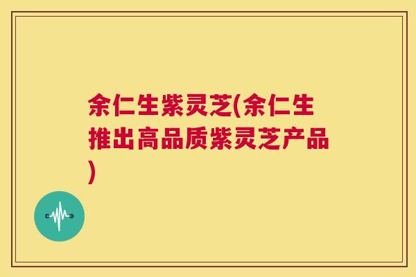 余仁生紫灵芝(余仁生推出高品质紫灵芝产品) 第1张 余仁生紫灵芝(余仁生推出高品质紫灵芝产品) 第1张