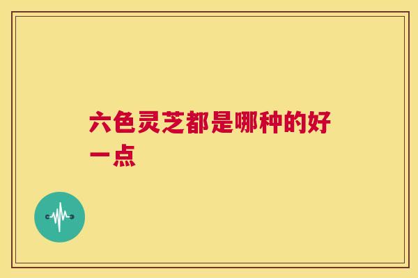 六色灵芝都是哪种的好一点 第1张 六色灵芝都是哪种的好一点 第1张