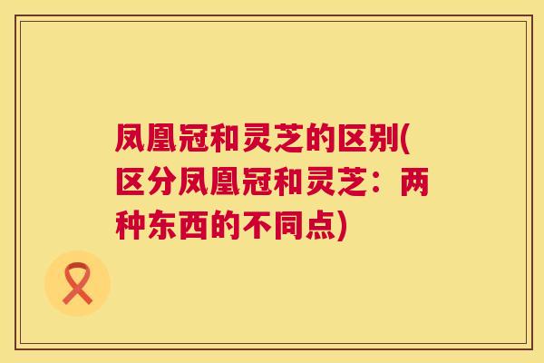 凤凰冠和灵芝的区别(区分凤凰冠和灵芝:两种东西的不同点) 第1张 凤凰冠和灵芝的区别(区分凤凰冠和灵芝:两种东西的不同点) 第1张