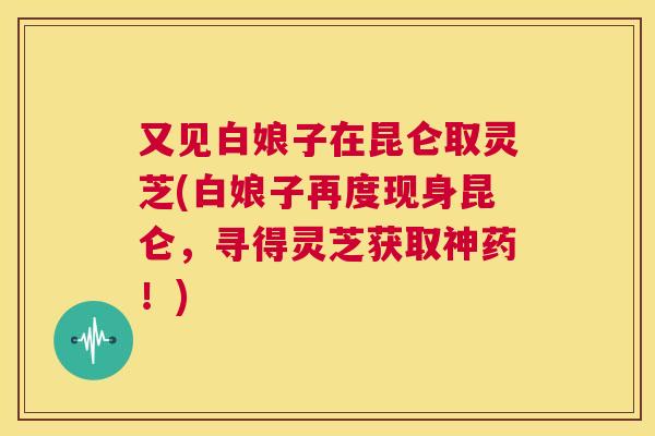 又见白娘子在昆仑取灵芝(白娘子再度现身昆仑,寻得灵芝获取神药!) 第1张 又见白娘子在昆仑取灵芝(白娘子再度现身昆仑,寻得灵芝获取神药!) 第1张