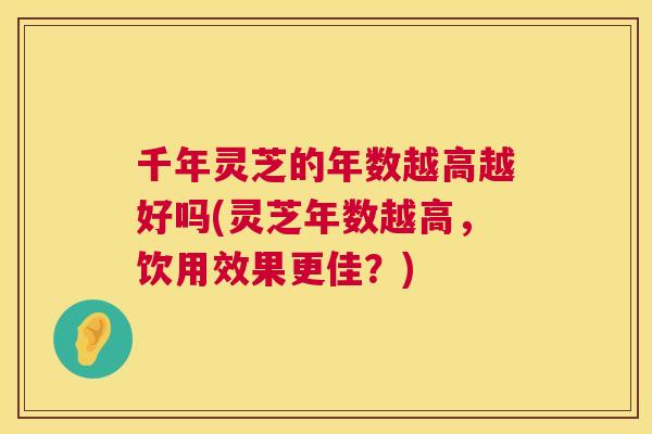 千年灵芝的年数越高越好吗(灵芝年数越高,饮用效果更佳?) 第1张 千年灵芝的年数越高越好吗(灵芝年数越高,饮用效果更佳?) 第1张