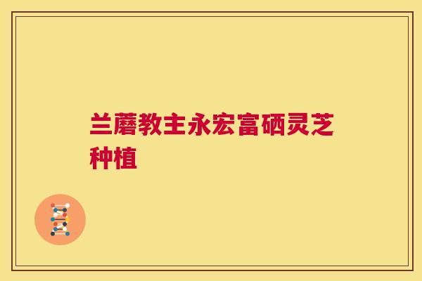 兰蘑教主永宏富硒灵芝种植 第1张 兰蘑教主永宏富硒灵芝种植 第1张