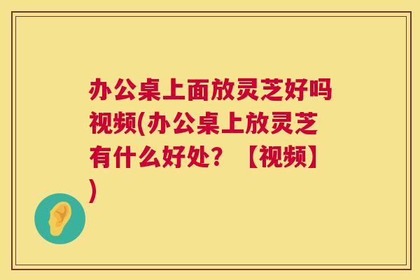办公桌上面放灵芝好吗视频(办公桌上放灵芝有什么好处?【视频】) 第1张 办公桌上面放灵芝好吗视频(办公桌上放灵芝有什么好处?【视频】) 第1张