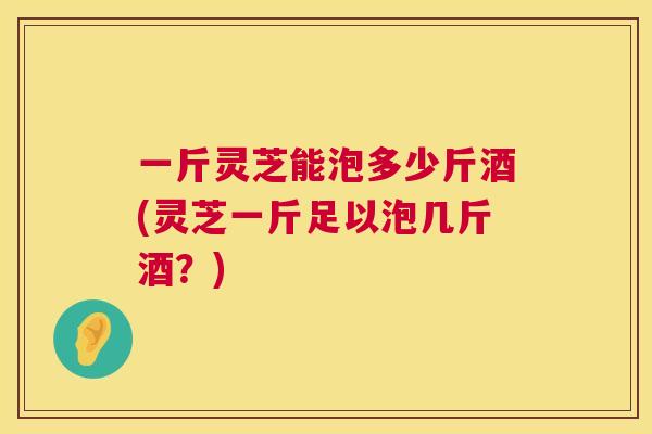 一斤灵芝能泡多少斤酒(灵芝一斤足以泡几斤酒？)  第1张