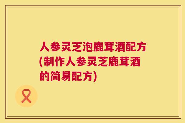 人参灵芝泡鹿茸酒配方(制作人参灵芝鹿茸酒的简易配方) 第1张 人参灵芝泡鹿茸酒配方(制作人参灵芝鹿茸酒的简易配方) 第1张