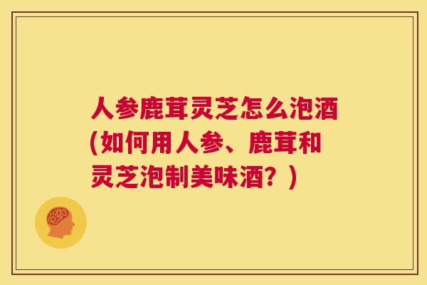 人参鹿茸灵芝怎么泡酒(如何用人参、鹿茸和灵芝泡制美味酒？)  第1张